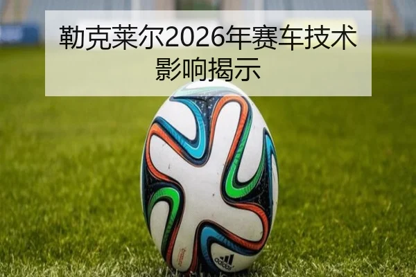 勒克莱尔2026年赛车技术影响揭示
